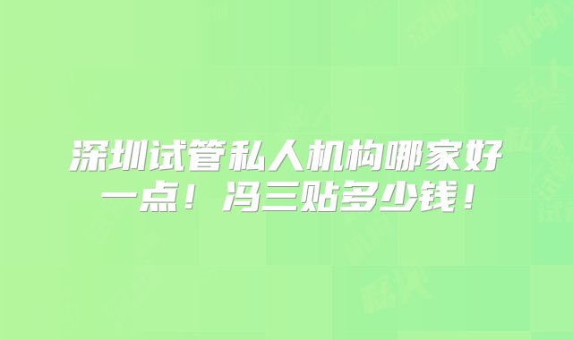 深圳试管私人机构哪家好一点！冯三贴多少钱！