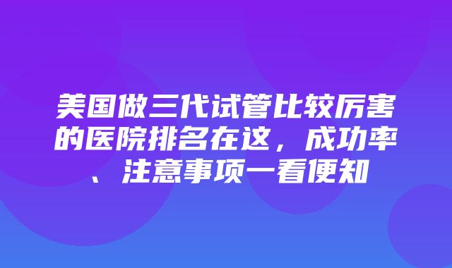 美国做三代试管比较厉害的医院排名在这，成功率、注意事项一看便知