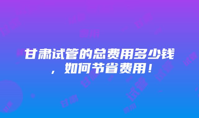 甘肃试管的总费用多少钱，如何节省费用！