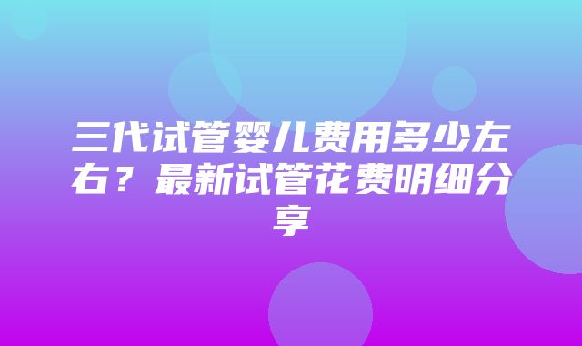 三代试管婴儿费用多少左右？最新试管花费明细分享