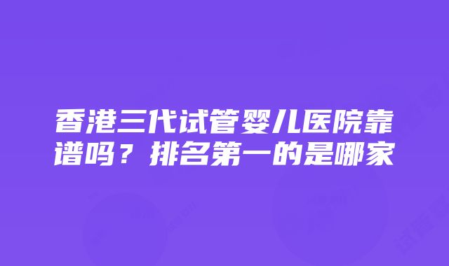 香港三代试管婴儿医院靠谱吗？排名第一的是哪家