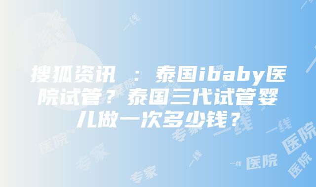 搜狐资讯 ：泰国ibaby医院试管？泰国三代试管婴儿做一次多少钱？