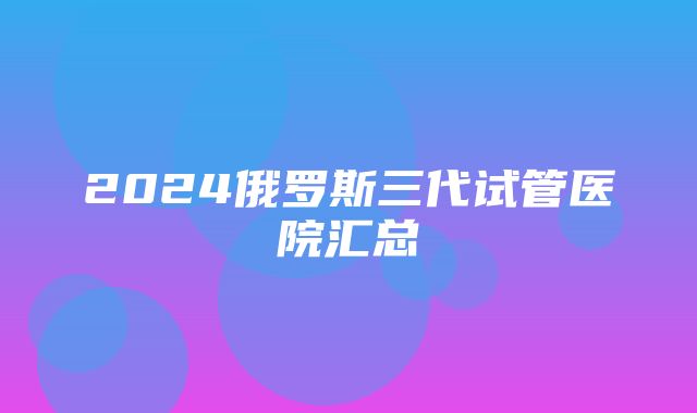 2024俄罗斯三代试管医院汇总