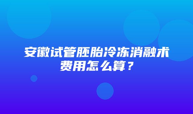 安徽试管胚胎冷冻消融术费用怎么算？