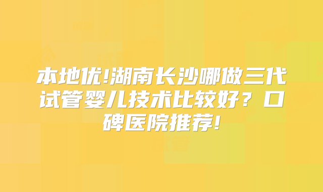 本地优!湖南长沙哪做三代试管婴儿技术比较好？口碑医院推荐!