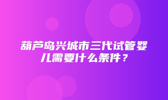 葫芦岛兴城市三代试管婴儿需要什么条件？