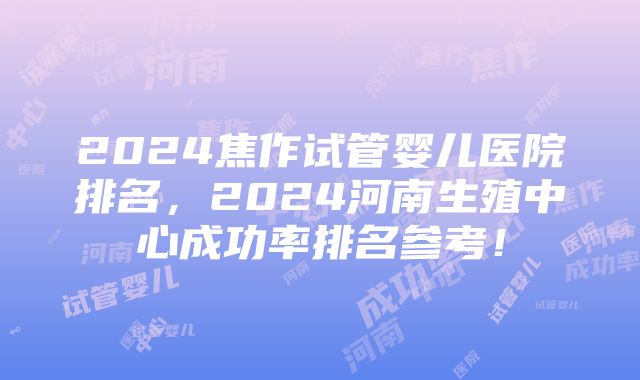 2024焦作试管婴儿医院排名，2024河南生殖中心成功率排名参考！