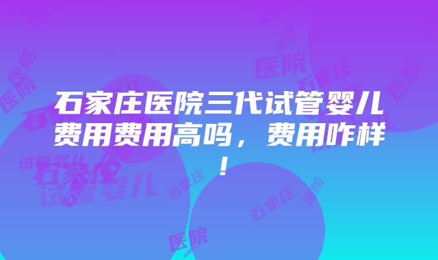 石家庄医院三代试管婴儿费用费用高吗，费用咋样！