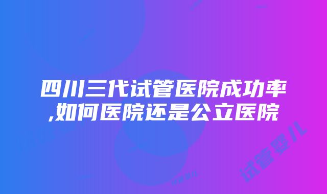 四川三代试管医院成功率,如何医院还是公立医院