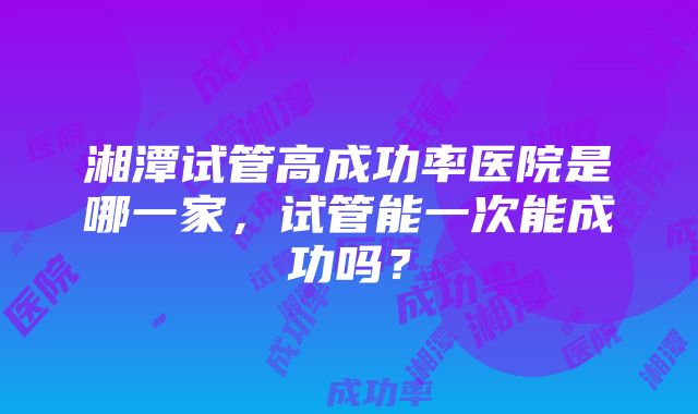 湘潭试管高成功率医院是哪一家，试管能一次能成功吗？