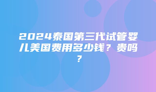 2024泰国第三代试管婴儿美国费用多少钱？贵吗？