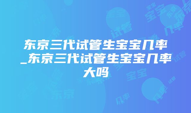 东京三代试管生宝宝几率_东京三代试管生宝宝几率大吗