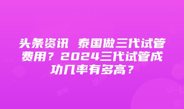 头条资讯 泰国做三代试管费用？2024三代试管成功几率有多高？