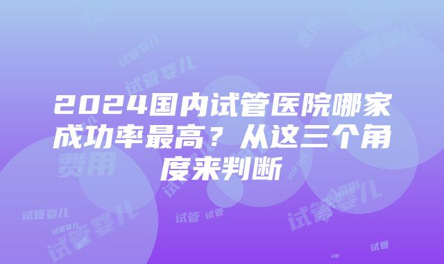 2024国内试管医院哪家成功率最高？从这三个角度来判断