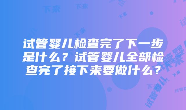 试管婴儿检查完了下一步是什么？试管婴儿全部检查完了接下来要做什么？