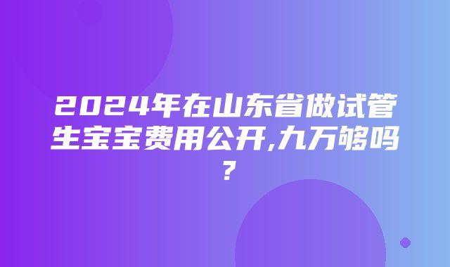 2024年在山东省做试管生宝宝费用公开,九万够吗？