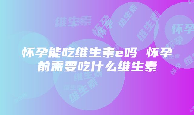 怀孕能吃维生素e吗 怀孕前需要吃什么维生素