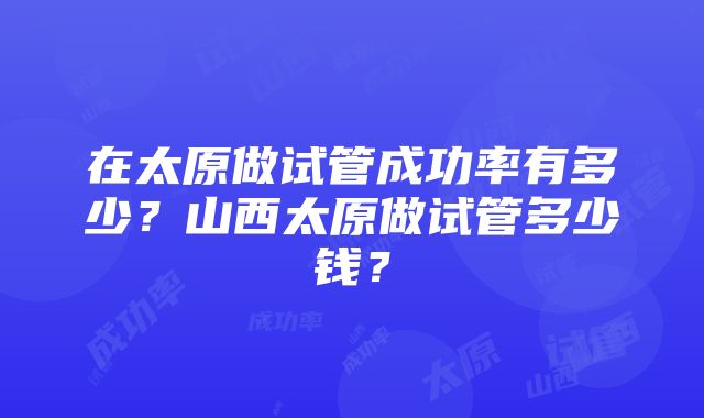 在太原做试管成功率有多少？山西太原做试管多少钱？