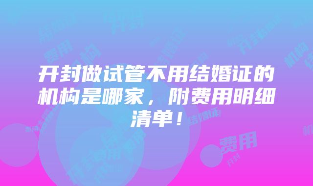 开封做试管不用结婚证的机构是哪家，附费用明细清单！