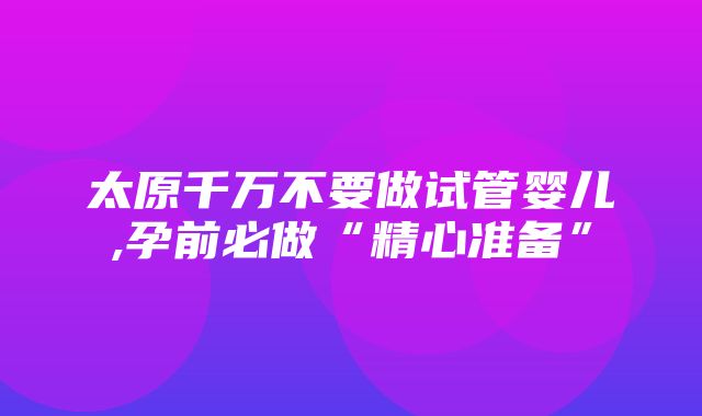 太原千万不要做试管婴儿,孕前必做“精心准备”