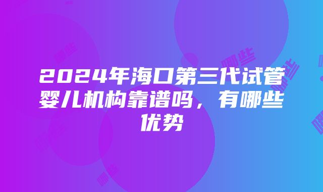 2024年海口第三代试管婴儿机构靠谱吗，有哪些优势