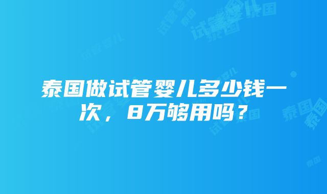 泰国做试管婴儿多少钱一次，8万够用吗？