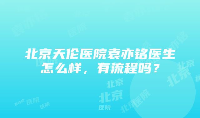 北京天伦医院袁亦铭医生怎么样，有流程吗？