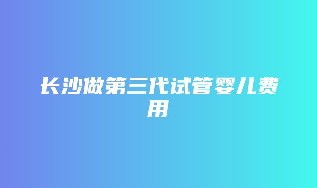 长沙做第三代试管婴儿费用