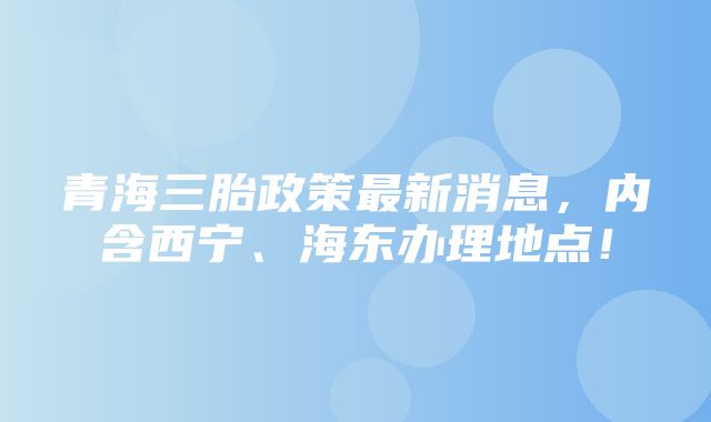 青海三胎政策最新消息，内含西宁、海东办理地点！