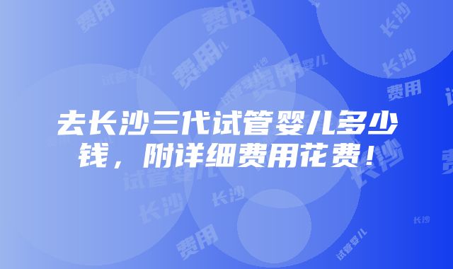 去长沙三代试管婴儿多少钱，附详细费用花费！