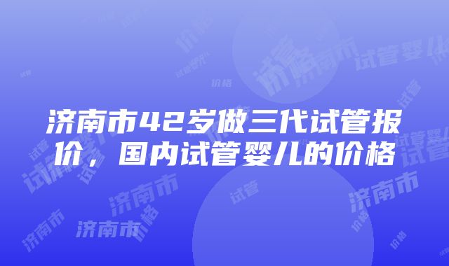 济南市42岁做三代试管报价，国内试管婴儿的价格