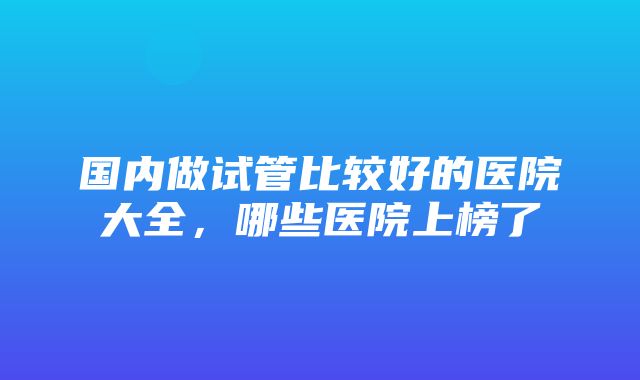 国内做试管比较好的医院大全，哪些医院上榜了