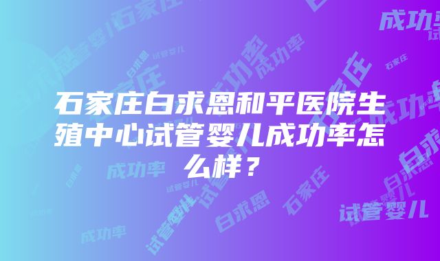 石家庄白求恩和平医院生殖中心试管婴儿成功率怎么样？