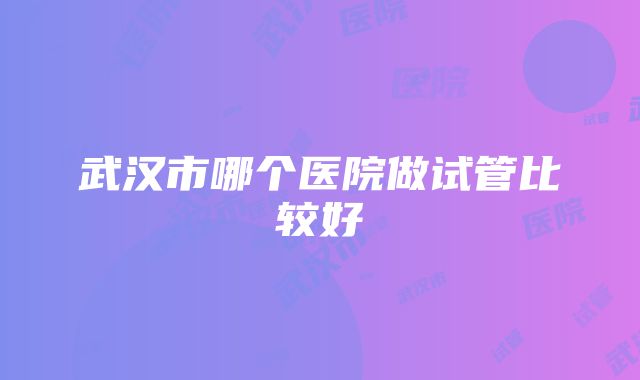 武汉市哪个医院做试管比较好