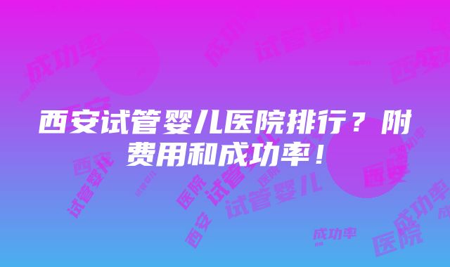 西安试管婴儿医院排行？附费用和成功率！