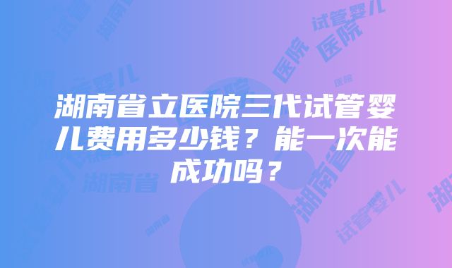 湖南省立医院三代试管婴儿费用多少钱？能一次能成功吗？