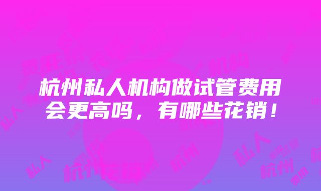 杭州私人机构做试管费用会更高吗，有哪些花销！