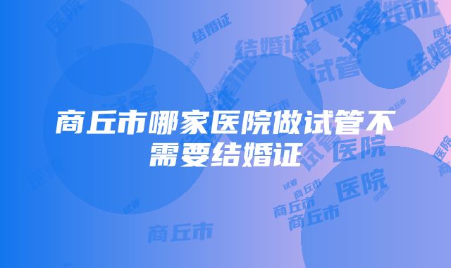 商丘市哪家医院做试管不需要结婚证