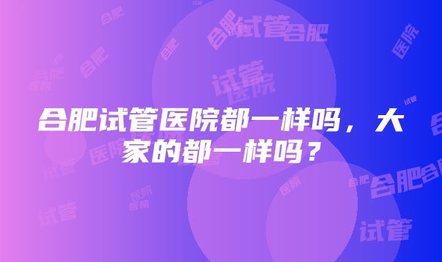 合肥试管医院都一样吗，大家的都一样吗？