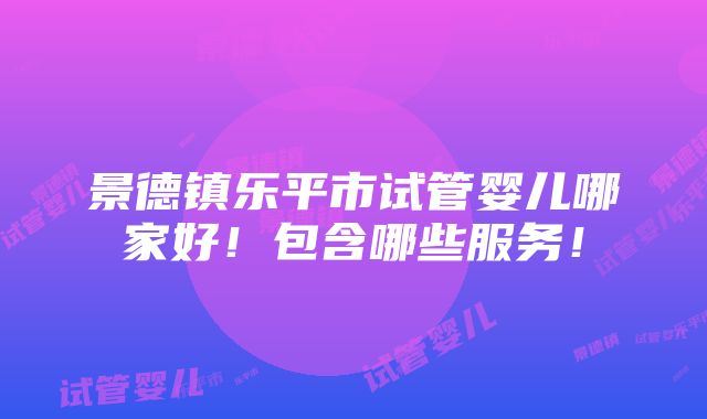 景德镇乐平市试管婴儿哪家好！包含哪些服务！