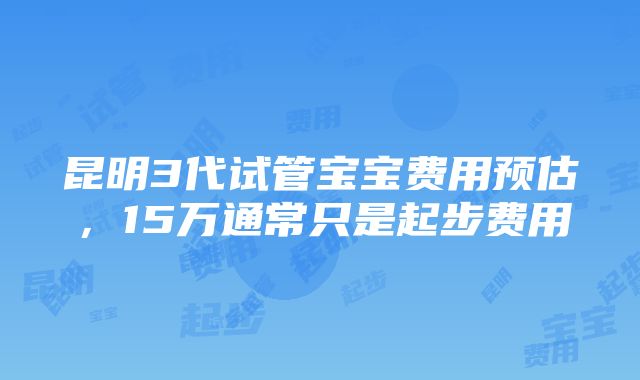 昆明3代试管宝宝费用预估，15万通常只是起步费用