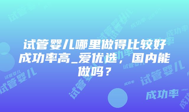 试管婴儿哪里做得比较好成功率高_爱优选，国内能做吗？