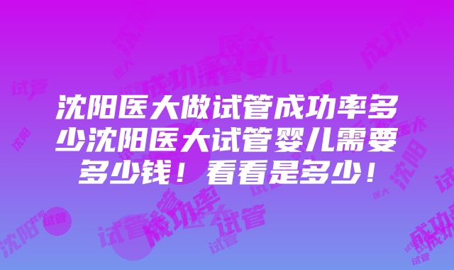 沈阳医大做试管成功率多少沈阳医大试管婴儿需要多少钱！看看是多少！