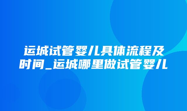 运城试管婴儿具体流程及时间_运城哪里做试管婴儿