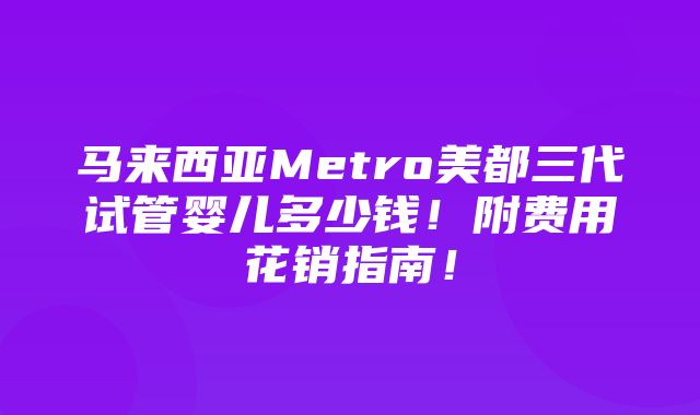 马来西亚Metro美都三代试管婴儿多少钱！附费用花销指南！