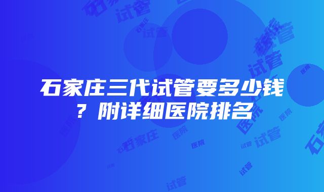 石家庄三代试管要多少钱？附详细医院排名