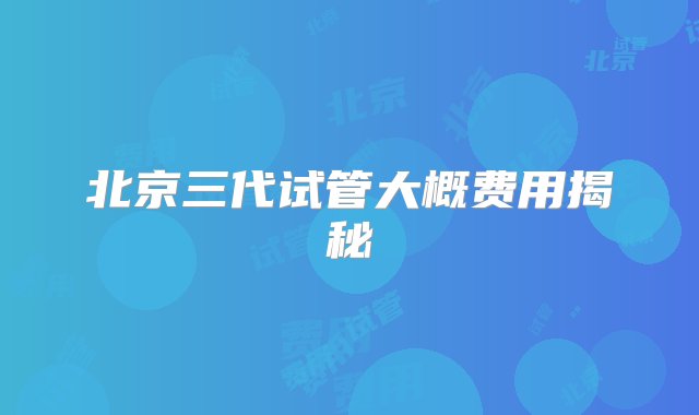 北京三代试管大概费用揭秘