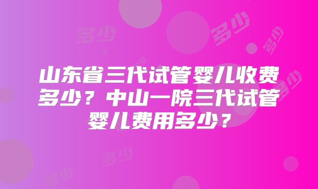 山东省三代试管婴儿收费多少？中山一院三代试管婴儿费用多少？