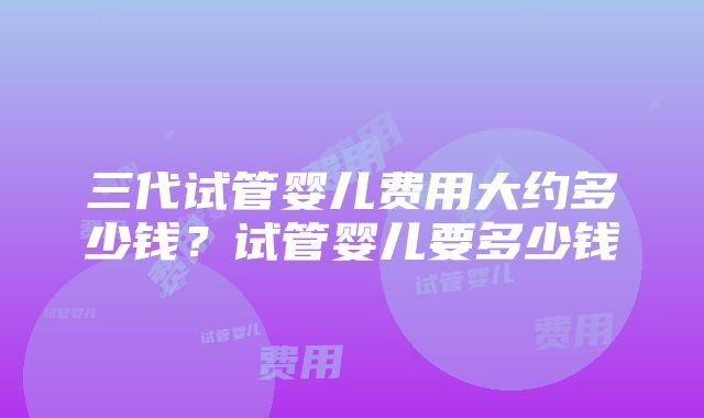 三代试管婴儿费用大约多少钱？试管婴儿要多少钱