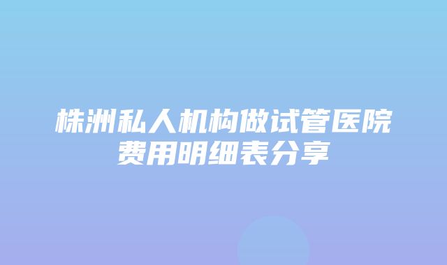 株洲私人机构做试管医院费用明细表分享